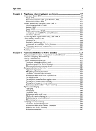 Spis treści                                                                                                                                    7


Rozdział 5. Współpraca z innymi usługami sieciowymi ........................................ 97
              System nazw domen (DNS) ..............................................................................................97
                  Strefy DNS..................................................................................................................99
                  Stosowanie serwerów DNS spoza Windows 2000 ...................................................101
                  Instalowanie serwera DNS........................................................................................101
              Protokół dynamicznej konfiguracji hosta (DHCP) .........................................................106
                  Wymiana wiadomości w DHCP ...............................................................................107
                  Zakresy DHCP ..........................................................................................................108
                  Opcje DHCP .............................................................................................................108
                  Instalowanie serwera DHCP .....................................................................................108
                  Autoryzacja serwera DHCP w Active Directory ......................................................109
                  Tworzenie zakresów .................................................................................................110
              Dynamiczny DNS: współdziałanie usług DNS i DHCP.................................................111
              Usługi instalacji zdalnej (RIS) ........................................................................................113
                  Wymogi RIS .............................................................................................................114
                  Instalacja i konfiguracja RIS.....................................................................................114
                  Autoryzacja serwera RIS w Active Directory ..........................................................115
                  Wstępne przygotowanie komputerów.......................................................................115
              Podsumowanie ................................................................................................................116
              W praktyce ......................................................................................................................116
Rozdział 6. Tworzenie składników w Active Directory ....................................... 119
              Zarządzanie u ytkownikami i komputerami w Active Directory ...................................119
              Domyślna konfiguracja Active Directory...........................................................................120
              Obiekty Active Directory ................................................................................................120
              Czym są jednostki organizacyjne? ..................................................................................121
                 Tworzenie jednostek organizacyjnych......................................................................122
                 Rozmieszczanie OU w Active Directory..................................................................125
                 Planowanie jednostek organizacyjnych ....................................................................126
              Zarządzanie kontami u ytkowników ..............................................................................126
                 Typy nazw logowania ...............................................................................................127
                 Modyfikacje kont u ytkowników .............................................................................128
                 Tworzenie szablonów u ytkowników.......................................................................130
                 Podstawowe właściwości kont u ytkowników.........................................................130
                 Szczegóły profilu ......................................................................................................133
                 Szczegóły dotyczące katalogu macierzystego ..........................................................133
                 Szczegóły dotyczące dostępu zdalnego ....................................................................134
                 Szczegóły dotyczące serwera terminali ....................................................................135
                 Lokalizacja u ytkowników w Active Directory .......................................................138
              Wprowadzenie do grup ...................................................................................................139
                 Typy grup..................................................................................................................139
                 Zasięg grup................................................................................................................140
                 Tworzenie grup .........................................................................................................140
                 Podstawowe właściwości grup .................................................................................141
                 Mo liwości zagnie d ania grup................................................................................143
                 Lokalizacja grup w Active Directory........................................................................143
                 Planowanie grup........................................................................................................143
              Komputery w Active Directory.......................................................................................144
                 Tworzenie obiektów komputerów ............................................................................144
                 Podstawowe właściwości obiektu komputera...........................................................145
                 Lokalizacja w Active Directory ................................................................................147
                 Komputery zarządzane..............................................................................................147
 