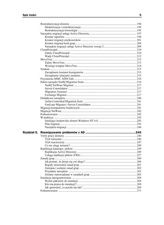 Spis treści                                                                                                                                      9


              Restrukturyzacja domeny................................................................................................194
                 Modernizacja i restrukturyzacja................................................................................194
                 Restrukturyzacja równoległa ....................................................................................195
              Narzędzie migracji usługi Active Directory....................................................................197
                 Kreator raportów.......................................................................................................198
                 Kreator migracji u ytkowników ...............................................................................201
                 Kreator migracji kont grup........................................................................................204
                 Narzędzie migracji usługi Active Directory wersja 2...............................................209
              ClonePrincipal.................................................................................................................210
                 Zalety ClonePrincipal ...............................................................................................210
                 Wady ClonePrincipal ................................................................................................212
              MoveTree ........................................................................................................................213
                 Zalety MoveTree.......................................................................................................213
                 Wymogi wstępne MoveTree.....................................................................................214
              Netdom ............................................................................................................................215
                 Zarządzanie kontami komputerów............................................................................215
                 Zarządzanie relacjami zaufania.................................................................................215
              Przystawka MMC ADSI Edit..........................................................................................216
              Pakiet narzędzi NetIQ Migration Suite ...........................................................................216
                 NetIQ NetWare Migrator..........................................................................................217
                 Server Consolidator ..................................................................................................217
                 Migration Assessor ...................................................................................................217
                 Exchange Migrator....................................................................................................217
              Dodatkowe narzędzia ......................................................................................................240
                 Aelita Controlled Migration Suite ............................................................................241
                 FastLane Migrator i Server Consolidator .................................................................241
              Migracja komputerów biurkowych .................................................................................241
              Migracja NetWare ...........................................................................................................242
              Podsumowanie ................................................................................................................242
              W praktyce ......................................................................................................................243
                 Istniejące środowisko domen Windows NT 4.0. ......................................................243
                 Plan migracji .............................................................................................................243
                 Narzędzia migracji ....................................................................................................244
Rozdział 9. Rozwiązywanie problemów z AD ..................................................... 245
              Tryby pracy domeny .......................................................................................................246
                  Tryb mieszany...........................................................................................................246
                  Tryb macierzysty ......................................................................................................247
                  Co nie ulega zmianie?...............................................................................................249
              Replikacja katalogu i plików...........................................................................................249
                  Replikacja Active Directory .....................................................................................249
                  Usługa replikacji plików (FRS) ................................................................................257
              Zasady grup .....................................................................................................................260
                  Jak poznać, e dzieje się coś złego?..........................................................................260
                  Reguły stosowania zasad grup ..................................................................................261
                  Zamiana i scalanie zasad grup ..................................................................................262
                  Przydatne narzędzia ..................................................................................................263
                  Zmiany wprowadzane w zasadach grup ...................................................................265
              Instalacja oprogramowania .............................................................................................268
                  Wybór pakietów do instalacji ...................................................................................269
                  Kto ma prawa do instalacji?......................................................................................269
                  Jak sprawdzić, co poszło nie tak? .............................................................................269
              Podsumowanie ................................................................................................................271
 
