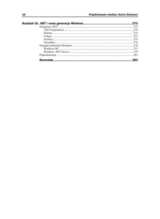 10                                                                              Projektowanie struktur Active Directory


Rozdział 10. .NET i nowa generacja Windows..................................................... 273
              Inicjatywa .NET ..............................................................................................................273
                  .NET Experiences .....................................................................................................274
                  Klienty.......................................................................................................................275
                  Usługi........................................................................................................................275
                  Serwery .....................................................................................................................275
                  Narzędzia ..................................................................................................................276
              Następne pokolenie Windows.........................................................................................276
                  Windows XP .............................................................................................................277
                  Windows .NET Server ..............................................................................................279
              Podsumowanie ................................................................................................................281
              Skorowidz ...................................................................................... 283
 