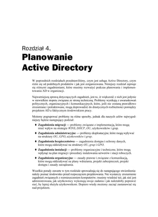 Rozdział 4.
Planowanie
Active Directory
   W poprzednich rozdziałach przedstawiliśmy, czym jest usługa Active Directory, czym
   ró ni się od podobnych produktów i jak jest zorganizowana. Niniejszy rozdział zajmuje
   się ró nymi zagadnieniami, które musimy rozwa yć podczas planowania i implemen-
   towania AD w organizacji.

   Najwa niejszą sprawą dotyczącą tych zagadnień, jest to, i większość z nich jest jedynie
   w niewielkim stopniu związana ze stroną techniczną. Problemy wynikają z uwarunkowań
   politycznych, organizacyjnych i komunikacyjnych, które, jeśli nie zostaną prawidłowo
   zrozumiane i potraktowane, mogą doprowadzić do drastycznych rozbie ności pomiędzy
   projektem AD a faktycznym środowiskiem pracy.

   Mo emy pogrupować problemy na ró ne sposoby, jednak dla naszych celów najwygod-
   niejszy będzie następujący podział:
        Zagadnienia migracji — problemy związane z implementacją, które mogą
        mieć wpływ na strategie WINS, DHCP, OU, u ytkowników i grup.
        Zagadnienia administracyjne — problemy eksploatacyjne, które mogą wpływać
        na struktury OU, GPO, u ytkowników i grup.
        Zagadnienia bezpieczeństwa — zagadnienia dostępu i ochrony danych,
        które mogą oddziaływać na struktury OU, grup i GPO.
        Zagadnienia instalacji — problemy organizacyjne i techniczne, które mogą
        wpłynąć na plan migracji i procedury instalowania serwerów i stacji roboczych.
        Zagadnienia organizacyjne — zasady prawne i związane z komunikacją,
        które mogą oddziaływać na plany wdra ania, projekt zabezpieczeń, projekt
        dostępu i zasady zarządzania.

   Wszelkie porady zawarte w tym rozdziale sprowadzają się do następującego stwierdzenia:
   nale y poznać środowisko przed rozpoczęciem projektowania. Nie wystarczy zrozumienie
   zagadnień związanych z rozmieszczeniem komputerów; musimy wiedzieć te , jak sieć jest
   administrowana, jak u ytkownicy wykonują swoje zadania i jak nale ałoby poprawić
   sieć, by lepiej słu yła u ytkownikom. Dopiero wtedy mo emy zacząć zastanawiać się
   nad projektem.
 