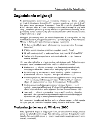 66                                                 Projektowanie struktur Active Directory



Zagadnienia migracji
     Na początku procesu planowania AD powinniśmy zatrzymać się i dobrze i uwa nie
     przyjrzeć się istniejącemu środowisku. Czy na pewno rozumiemy, co w nim się dzieje?
     Czy wiemy, jakimi komputerami dysponujemy? Ile zwykle przychodzi zgłoszeń blokady
     konta? Jak często usługa WINS nie potrafi poprawnie rozwiązać nazwy? Ile grup posia-
     damy i jak są one u ywane? Czy musimy zachować wszystkie istniejące domeny, czy te
     powinniśmy część z nich scalić, aby uprościć zarządzanie? Na jakich zasadach ustalana
     jest przynale ność do grup?
     Lista pytań, jakie mo emy zadać, jest niemal nieograniczona. Ka da odpowiedź jest frag-
     mentem zbioru danych, który pozwoli zdecydować o sposobie migracji do Active Directory.
     Mówiąc w skrócie, decyzja ta obejmuje następujące zagadnienia:
          Jak du ą część nakładów pracy administracyjnej chcemy przenieść do nowego
          środowiska?
          W jakim stopniu istniejąca architektura zaspokaja potrzeby firmy?
          Jak wiele musimy zmienić, by wykorzystać nową funkcjonalność Windows 2000?
          Czy łatwiej będzie zreorganizować istniejące środowisko, czy te zbudować
          nowe od podstaw?
     Aby móc odpowiedzieć na te pytania, musimy znać dostępne opcje. Wobec tego skon-
     centrujemy się na konsekwencjach ka dej z nich, wymienionych poni ej:
          Modernizacja czy migracja równoległa — wybór pomiędzy modernizacją
          istniejącego środowiska a zbudowaniem nowego i przejściem do niego.
          Tryb mieszany czy macierzysty — wybór pomiędzy szybkim a stopniowym
          przeniesieniem całości do środowiska zabezpieczeń Windows 2000.
          Modernizacja serwera, odtworzenie serwera czy przeniesienie do nowej domeny
          — wybór pomiędzy modernizacją serwera do Windows 2000, stworzeniem
          od zera lub przeniesieniem bez zmian do nowej domeny Windows 2000.
          Modernizacja, reinstalacja czy przeniesienie klienta do domeny — wybór
          pomiędzy modernizacją klientów do Windows 2000, zbudowaniem systemów
          od zera lub przeniesieniem w obecnej postaci do nowej domeny Windows 2000.
          Utworzenie czy migracja u ytkowników i grup — wybór pomiędzy zało eniem
          wszystkich kont u ytkowników i grup na nowo a przeniesieniem istniejących
          u ytkowników i grup za pomocą odpowiedniego narzędzia.
     Gdy zrozumiemy konsekwencje ka dego wyboru, wówczas mo emy podjąć rozsądne
     decyzje o tym, jak, co z naszych zasobów i kiedy migrować do Windows 2000.

Modernizacja domeny do Windows 2000
     Jedną z pierwszych decyzji do podjęcia jest wybór, czy zmodernizować bie ącą strukturę
     domen czy te zbudować równoległą Active Directory i przenieść do niej u ytkowników
     i zasoby. Ten podrozdział omawia za i przeciw modernizacji; następny przedstawi proces
     migracji równoległej.
 