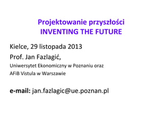 Projektowanie przyszłości
INVENTING THE FUTURE
Kielce, 29 listopada 2013
Prof. Jan Fazlagić,
Uniwersytet Ekonomiczny w Poznaniu oraz
AFiB Vistula w Warszawie
e-mail: jan.fazlagic@ue.poznan.pl
 