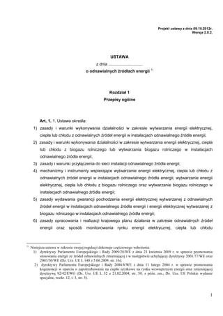 Projekt ustawy z dnia 09.10.2012r.
                                                                                                                Wersja 2.0.2.




                                                         USTAWA
                                              z dnia ..............................
                                       o odnawialnych źródłach energii 1)




                                                        Rozdział 1
                                                   Przepisy ogólne




          Art. 1. 1. Ustawa określa:
      1) zasady i warunki wykonywania działalności w zakresie wytwarzania energii elektrycznej,
          ciepła lub chłodu z odnawialnych źródeł energii w instalacjach odnawialnego źródła energii;
      2) zasady i warunki wykonywania działalności w zakresie wytwarzania energii elektrycznej, ciepła
          lub chłodu z biogazu rolniczego lub wytwarzania biogazu rolniczego w instalacjach
          odnawialnego źródła energii;
      3) zasady i warunki przyłączenia do sieci instalacji odnawialnego źródła energii;
      4) mechanizmy i instrumenty wspierające wytwarzanie energii elektrycznej, ciepła lub chłodu z
          odnawialnych źródeł energii w instalacjach odnawialnego źródła energii, wytwarzanie energii
          elektrycznej, ciepła lub chłodu z biogazu rolniczego oraz wytwarzanie biogazu rolniczego w
          instalacjach odnawialnego źródła energii;
      5) zasady wydawania gwarancji pochodzenia energii elektrycznej wytwarzanej z odnawialnych
          źródeł energii w instalacjach odnawialnego źródła energii i energii elektrycznej wytwarzanej z
          biogazu rolniczego w instalacjach odnawialnego źródła energii;
      6) zasady opracowania i realizacji krajowego planu działania w zakresie odnawialnych źródeł
          energii    oraz    sposób     monitorowania         rynku       energii     elektrycznej,   ciepła   lub   chłodu



1)
     Niniejsza ustawa w zakresie swojej regulacji dokonuje częściowego wdrożenia:
      1) dyrektywy Parlamentu Europejskiego i Rady 2009/28/WE z dnia 23 kwietnia 2009 r. w sprawie promowania
           stosowania energii ze źródeł odnawialnych zmieniającej i w następstwie uchylającej dyrektywy 2001/77/WE oraz
           2003/30/WE (Dz. Urz. UE L 140 z 5.06.2009, str. 16);
       2) dyrektywy Parlamentu Europejskiego i Rady 2004/8/WE z dnia 11 lutego 2004 r. w sprawie promowania
           kogeneracji w oparciu o zapotrzebowanie na ciepło użytkowe na rynku wewnętrznym energii oraz zmieniającej
           dyrektywę 92/42/EWG (Dz. Urz. UE L 52 z 21.02.2004, str. 50, z późn. zm.; Dz. Urz. UE Polskie wydanie
           specjalne, rozdz. 12, t. 3, str. 3).



                                                                                                                           1
 