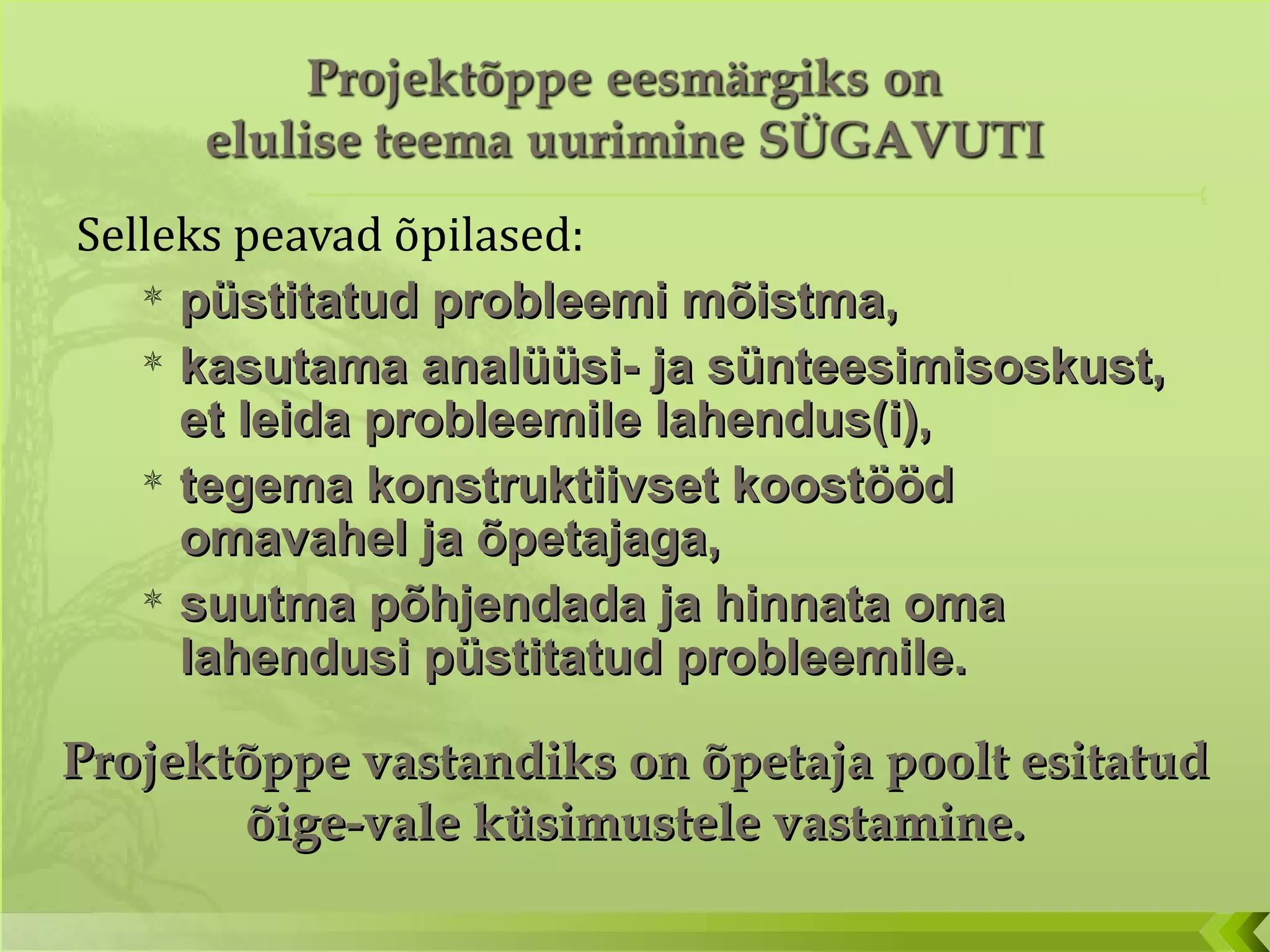 Selleks peavad õpilased: püstitatud probleemi mõistma,  kasutama analüüsi- ja sünteesimisoskust, et leida probleemile lahendus(i), tegema konstruktiivset koostööd omavahel ja õpetajaga, suutma põhjendada ja hinnata oma lahendusi püstitatud probleemile. Projektõppe vastandiks on õpetaja poolt esitatud õige-vale küsimustele vastamine. 