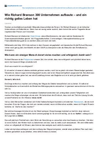 projektphoenix.com
http://projektphoenix.com/wie-richard-branson-300-unternehmen-aufbaute-und-ein-richtig-geiles-leben-hat/
Sebastian
Wie Richard Branson 300 Unternehmen aufbaute – und ein
richtig geiles Leben hat
Trocken und einfallslos beschreibt Wikipedia diese schillernde Person. Sir Richard Branson ist ein britischer
Unternehmer und Ballonfahrer. Wenn man ein wenig weiter ausholt, dann kommt die wahre Tragweite dieser
inspirierenden Person zum Vorschein.
Richard Branson ist Inhaber der Virgin Group, eines Mischkonzerns, der einer wahren Spielwiese für
Scannerpersönlichkeiten gleicht. Von Fluggesellschaften, Comicverlagen, Videospielentwicklung und
Finanzdienstleistung gibt es so ziemlich alles und noch viel mehr.
Mittlerweile sind über 300 Unternehmen in dem Konzern eingegliedert und dazwischen findet Richard Branson
immer noch genug Zeit, den Atlantik mit dem Schiff zu überqueren oder als Kitesurfer den Ärmelkanal zu
überqueren.
Wie kann ein einziger Mensch derart vieles machen und erfolgreich damit sein?
Richard Branson ist der Polypreneur unserer Zeit, der vorlebt, dass man erfolgreich und glücklich leben kann,
wenn man tausend Dinge umsetzten will.
Doch was macht ihn so erfolgreich?
Er ist weder in bessere Lebensumstände geboren worden, noch hat er gleich mit einem Riesenbudget gestartet.
Tatsache ist, dass er sogar einmal eingesperrt wurde, weil er ein Steuerschlupfloch ausgenutzt hat. Bei allem was
er in seinem Leben getan hat, war eine Einstellung immer sein Begleiter und er ist sehr gut damit gefahren:
Screw it, let’s do it.
Die Dinge einfach zu machen und entlang des Weges die Details herausfinden und zu lernen. Er selbst ist
Schulabbrecher und vermutlich als Rebell des Bildungssystems anzusehen. In gewisser weise stimme ich ihm da
sehr zu.
Viel zu häufig halten wir uns in komplexen Gedankenkonstrukten auf, untergraben unsere Fähigkeiten und
machen die Dinge schwieriger, als sie sind. Wir bekommen den Eindruck, dass noch ein Titel die Lösung für alle
unsere Probleme ist. Ein Hinweis: Ist es nicht!
Viel zu viele Menschen verstecken sich hinter fadenscheinigen Ausreden und externen Ressourcen, die sie noch
brauchen. Eine der Fragen, die mich am meisten ankotzt, wenn ich Menschen erzähle, wieso ich Projekt Phoenix
betreibe, ist: “Darfst du das machen?”
Bei solchen Aussagen könnte ich an die Wand springen. Diese Aussage impliziert so herrlich, dass viele ein
Dasein fristen, dass von Erlaubnis durch andere geprägt ist. Es ist nicht wichtig, ob du es “darfst”, solange du in
der Lage bist zu liefern.
Das soll jetzt kein Freibrief sein, dein Glück als Herzchirurg zu versuchen oder das Gesetz zu brechen. Viel eher
ist es ein Aufruf, den Hintern hoch zu bekommen und das, was du weißt, auch einzusetzen. Wir sind mittlerweile
schon so vollgestopft mit Wissen, aber können das wenigste auch wirklich anwenden.
Lieber einmal etwas anfangen und dann entlang des Weges korrigieren, anstatt einen perfekten Plan nach dem
anderen gedanklich auszuarbeiten, ohne wirklich etwas zu leisten.
 