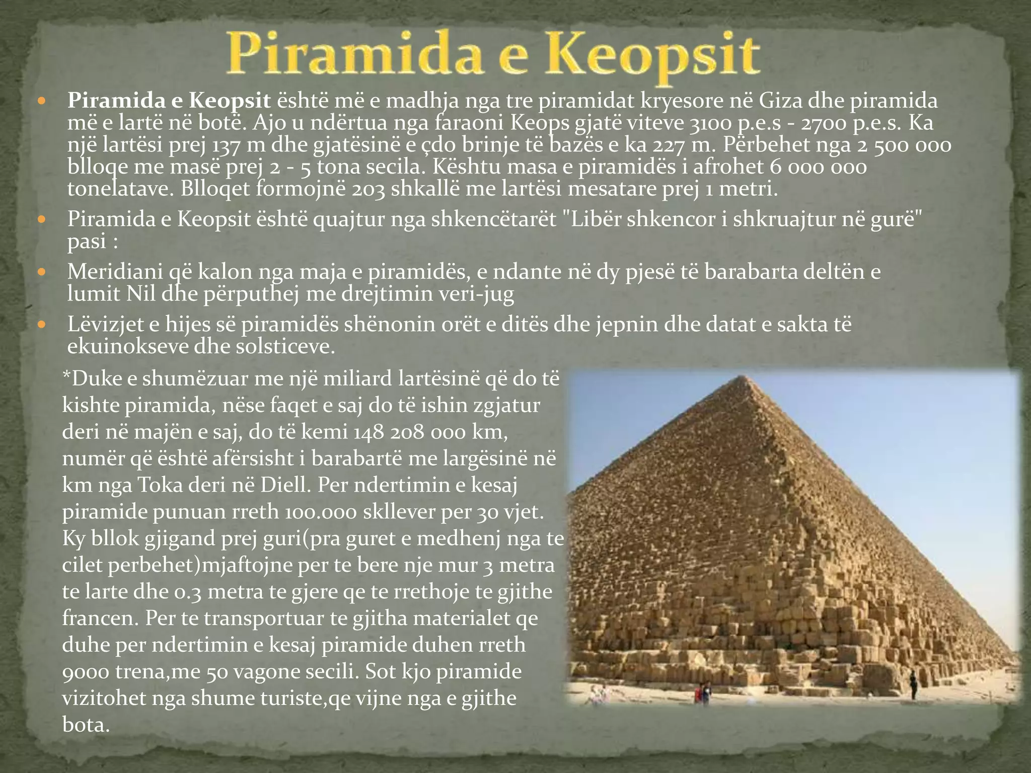  Piramida e Keopsit është më e madhja nga tre piramidat kryesore në Giza dhe piramida
më e lartë në botë. Ajo u ndërtua nga faraoni Keops gjatë viteve 3100 p.e.s - 2700 p.e.s. Ka
një lartësi prej 137 m dhe gjatësinë e çdo brinje të bazës e ka 227 m. Përbehet nga 2 500 000
blloqe me masë prej 2 - 5 tona secila. Kështu masa e piramidës i afrohet 6 000 000
tonelatave. Blloqet formojnë 203 shkallë me lartësi mesatare prej 1 metri.
 Piramida e Keopsit është quajtur nga shkencëtarët "Libër shkencor i shkruajtur në gurë"
pasi :
 Meridiani që kalon nga maja e piramidës, e ndante në dy pjesë të barabarta deltën e
lumit Nil dhe përputhej me drejtimin veri-jug
 Lëvizjet e hijes së piramidës shënonin orët e ditës dhe jepnin dhe datat e sakta të
ekuinokseve dhe solsticeve.
*Duke e shumëzuar me një miliard lartësinë që do të
kishte piramida, nëse faqet e saj do të ishin zgjatur
deri në majën e saj, do të kemi 148 208 000 km,
numër që është afërsisht i barabartë me largësinë në
km nga Toka deri në Diell. Per ndertimin e kesaj
piramide punuan rreth 100.000 skllever per 30 vjet.
Ky bllok gjigand prej guri(pra guret e medhenj nga te
cilet perbehet)mjaftojne per te bere nje mur 3 metra
te larte dhe 0.3 metra te gjere qe te rrethoje te gjithe
francen. Per te transportuar te gjitha materialet qe
duhe per ndertimin e kesaj piramide duhen rreth
9000 trena,me 50 vagone secili. Sot kjo piramide
vizitohet nga shume turiste,qe vijne nga e gjithe
bota.
 