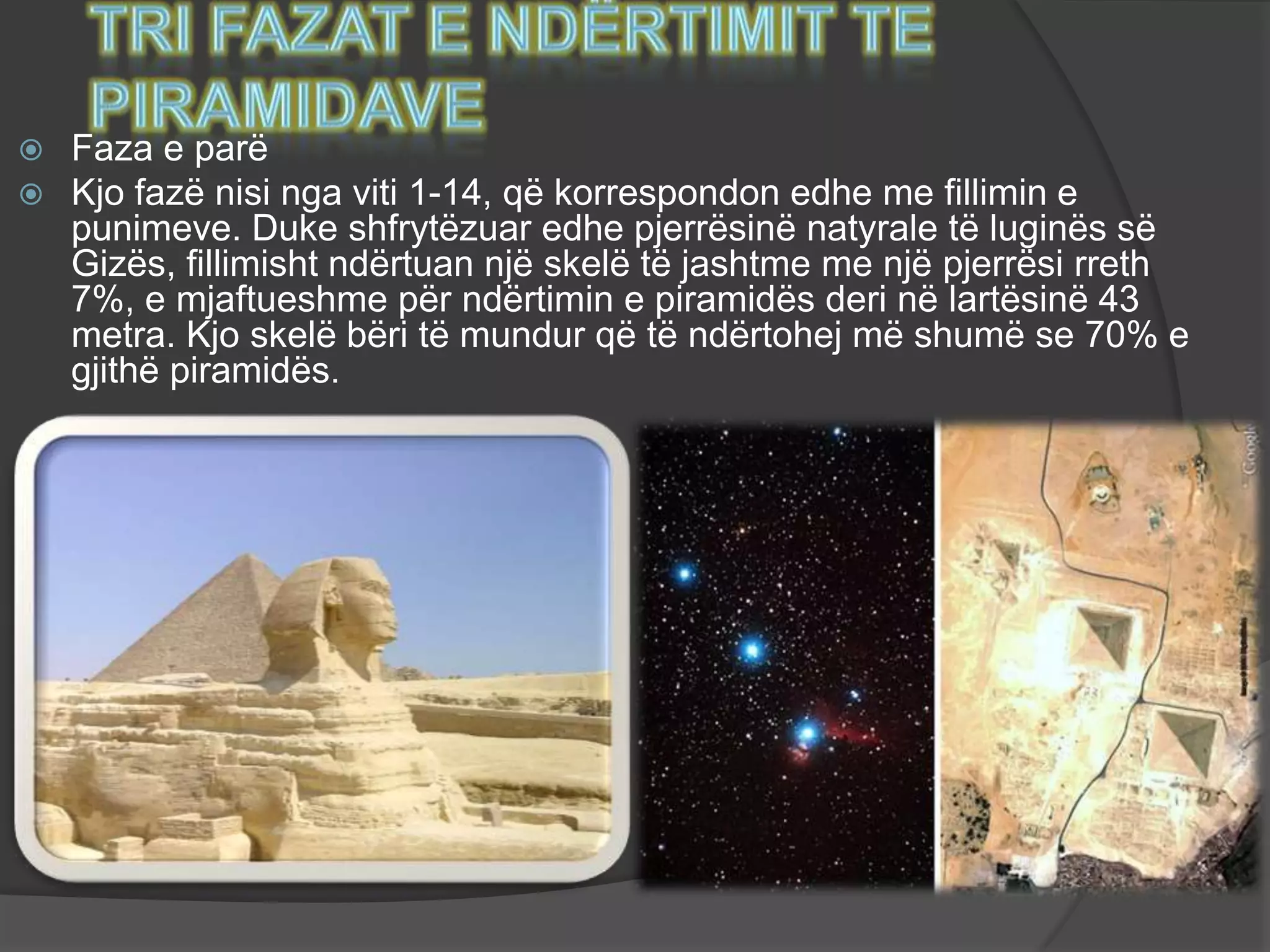  Faza e parë
 Kjo fazë nisi nga viti 1-14, që korrespondon edhe me fillimin e
punimeve. Duke shfrytëzuar edhe pjerrësinë natyrale të luginës së
Gizës, fillimisht ndërtuan një skelë të jashtme me një pjerrësi rreth
7%, e mjaftueshme për ndërtimin e piramidës deri në lartësinë 43
metra. Kjo skelë bëri të mundur që të ndërtohej më shumë se 70% e
gjithë piramidës.
 