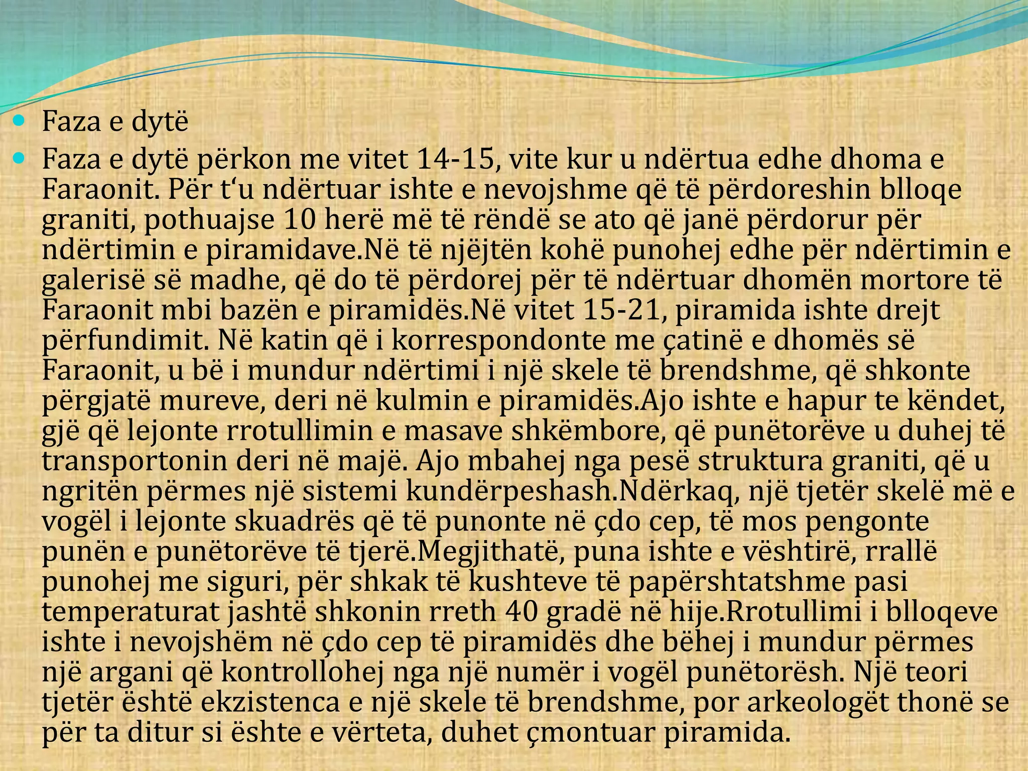  Faza e dytë
 Faza e dytë përkon me vitet 14-15, vite kur u ndërtua edhe dhoma e
Faraonit. Për t‘u ndërtuar ishte e nevojshme që të përdoreshin blloqe
graniti, pothuajse 10 herë më të rëndë se ato që janë përdorur për
ndërtimin e piramidave.Në të njëjtën kohë punohej edhe për ndërtimin e
galerisë së madhe, që do të përdorej për të ndërtuar dhomën mortore të
Faraonit mbi bazën e piramidës.Në vitet 15-21, piramida ishte drejt
përfundimit. Në katin që i korrespondonte me çatinë e dhomës së
Faraonit, u bë i mundur ndërtimi i një skele të brendshme, që shkonte
përgjatë mureve, deri në kulmin e piramidës.Ajo ishte e hapur te këndet,
gjë që lejonte rrotullimin e masave shkëmbore, që punëtorëve u duhej të
transportonin deri në majë. Ajo mbahej nga pesë struktura graniti, që u
ngritën përmes një sistemi kundërpeshash.Ndërkaq, një tjetër skelë më e
vogël i lejonte skuadrës që të punonte në çdo cep, të mos pengonte
punën e punëtorëve të tjerë.Megjithatë, puna ishte e vështirë, rrallë
punohej me siguri, për shkak të kushteve të papërshtatshme pasi
temperaturat jashtë shkonin rreth 40 gradë në hije.Rrotullimi i blloqeve
ishte i nevojshëm në çdo cep të piramidës dhe bëhej i mundur përmes
një argani që kontrollohej nga një numër i vogël punëtorësh. Një teori
tjetër është ekzistenca e një skele të brendshme, por arkeologët thonë se
për ta ditur si ështe e vërteta, duhet çmontuar piramida.
 