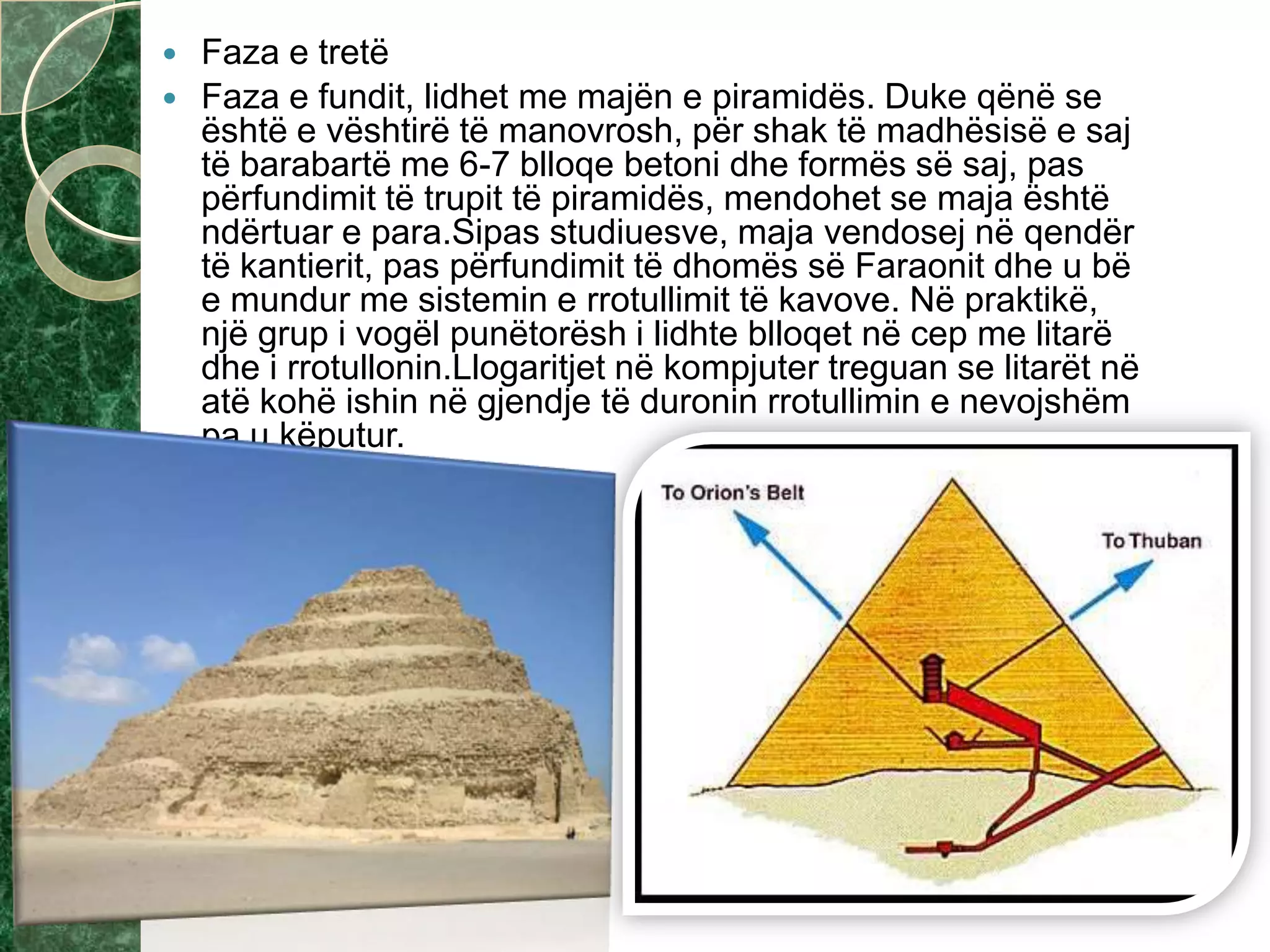  Faza e tretë
 Faza e fundit, lidhet me majën e piramidës. Duke qënë se
është e vështirë të manovrosh, për shak të madhësisë e saj
të barabartë me 6-7 blloqe betoni dhe formës së saj, pas
përfundimit të trupit të piramidës, mendohet se maja është
ndërtuar e para.Sipas studiuesve, maja vendosej në qendër
të kantierit, pas përfundimit të dhomës së Faraonit dhe u bë
e mundur me sistemin e rrotullimit të kavove. Në praktikë,
një grup i vogël punëtorësh i lidhte blloqet në cep me litarë
dhe i rrotullonin.Llogaritjet në kompjuter treguan se litarët në
atë kohë ishin në gjendje të duronin rrotullimin e nevojshëm
pa u këputur.
 