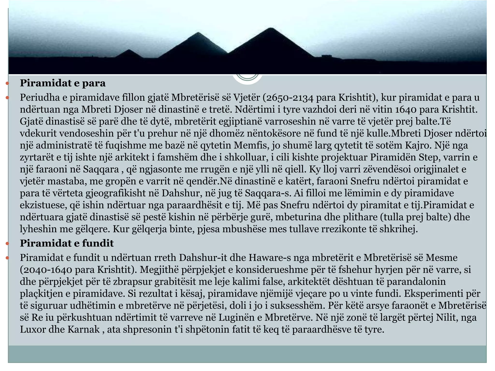  Piramidat e para
 Periudha e piramidave fillon gjatë Mbretërisë së Vjetër (2650-2134 para Krishtit), kur piramidat e para u
ndërtuan nga Mbreti Djoser në dinastinë e tretë. Ndërtimi i tyre vazhdoi deri në vitin 1640 para Krishtit.
Gjatë dinastisë së parë dhe të dytë, mbretërit egjiptianë varroseshin në varre të vjetër prej balte.Të
vdekurit vendoseshin për t'u prehur në një dhomëz nëntokësore në fund të një kulle.Mbreti Djoser ndërtoi
një administratë të fuqishme me bazë në qytetin Memfis, jo shumë larg qytetit të sotëm Kajro. Një nga
zyrtarët e tij ishte një arkitekt i famshëm dhe i shkolluar, i cili kishte projektuar Piramidën Step, varrin e
një faraoni në Saqqara , që ngjasonte me rrugën e një ylli në qiell. Ky lloj varri zëvendësoi origjinalet e
vjetër mastaba, me gropën e varrit në qendër.Në dinastinë e katërt, faraoni Snefru ndërtoi piramidat e
para të vërteta gjeografikisht në Dahshur, në jug të Saqqara-s. Ai filloi me lëmimin e dy piramidave
ekzistuese, që ishin ndërtuar nga paraardhësit e tij. Më pas Snefru ndërtoi dy piramitat e tij.Piramidat e
ndërtuara gjatë dinastisë së pestë kishin në përbërje gurë, mbeturina dhe plithare (tulla prej balte) dhe
lyheshin me gëlqere. Kur gëlqerja binte, pjesa mbushëse mes tullave rrezikonte të shkrihej.
 Piramidat e fundit
 Piramidat e fundit u ndërtuan rreth Dahshur-it dhe Haware-s nga mbretërit e Mbretërisë së Mesme
(2040-1640 para Krishtit). Megjithë përpjekjet e konsiderueshme për të fshehur hyrjen për në varre, si
dhe përpjekjet për të zbrapsur grabitësit me leje kalimi false, arkitektët dështuan të parandalonin
plaçkitjen e piramidave. Si rezultat i kësaj, piramidave njëmijë vjeçare po u vinte fundi. Eksperimenti për
të siguruar udhëtimin e mbretërve në përjetësi, doli i jo i suksesshëm. Për këtë arsye faraonët e Mbretërisë
së Re iu përkushtuan ndërtimit të varreve në Luginën e Mbretërve. Në një zonë të largët përtej Nilit, nga
Luxor dhe Karnak , ata shpresonin t'i shpëtonin fatit të keq të paraardhësve të tyre.
 