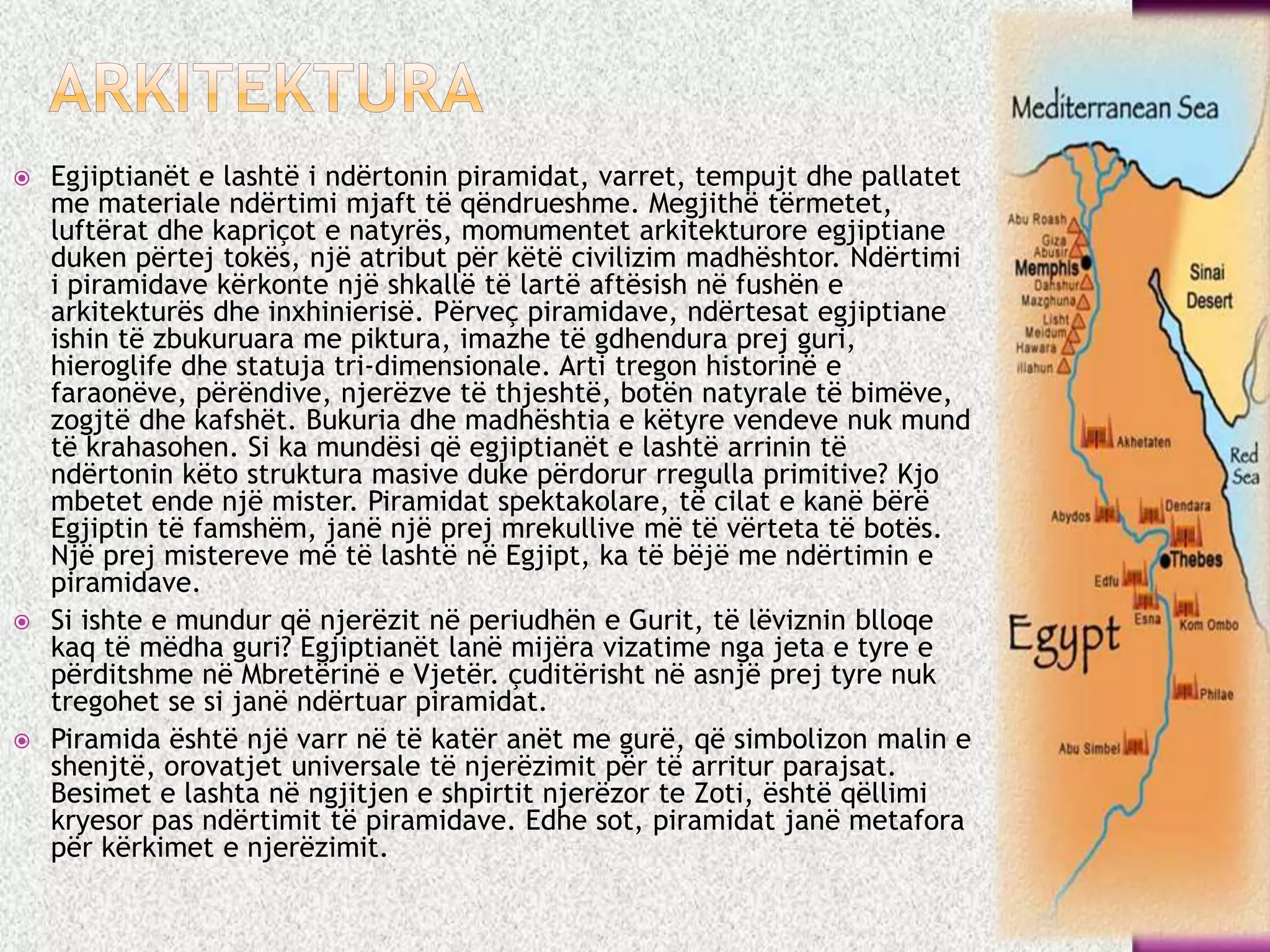  Egjiptianët e lashtë i ndërtonin piramidat, varret, tempujt dhe pallatet
me materiale ndërtimi mjaft të qëndrueshme. Megjithë tërmetet,
luftërat dhe kapriçot e natyrës, momumentet arkitekturore egjiptiane
duken përtej tokës, një atribut për këtë civilizim madhështor. Ndërtimi
i piramidave kërkonte një shkallë të lartë aftësish në fushën e
arkitekturës dhe inxhinierisë. Përveç piramidave, ndërtesat egjiptiane
ishin të zbukuruara me piktura, imazhe të gdhendura prej guri,
hieroglife dhe statuja tri-dimensionale. Arti tregon historinë e
faraonëve, përëndive, njerëzve të thjeshtë, botën natyrale të bimëve,
zogjtë dhe kafshët. Bukuria dhe madhështia e këtyre vendeve nuk mund
të krahasohen. Si ka mundësi që egjiptianët e lashtë arrinin të
ndërtonin këto struktura masive duke përdorur rregulla primitive? Kjo
mbetet ende një mister. Piramidat spektakolare, të cilat e kanë bërë
Egjiptin të famshëm, janë një prej mrekullive më të vërteta të botës.
Një prej mistereve më të lashtë në Egjipt, ka të bëjë me ndërtimin e
piramidave.
 Si ishte e mundur që njerëzit në periudhën e Gurit, të lëviznin blloqe
kaq të mëdha guri? Egjiptianët lanë mijëra vizatime nga jeta e tyre e
përditshme në Mbretërinë e Vjetër. çuditërisht në asnjë prej tyre nuk
tregohet se si janë ndërtuar piramidat.
 Piramida është një varr në të katër anët me gurë, që simbolizon malin e
shenjtë, orovatjet universale të njerëzimit për të arritur parajsat.
Besimet e lashta në ngjitjen e shpirtit njerëzor te Zoti, është qëllimi
kryesor pas ndërtimit të piramidave. Edhe sot, piramidat janë metafora
për kërkimet e njerëzimit.
 