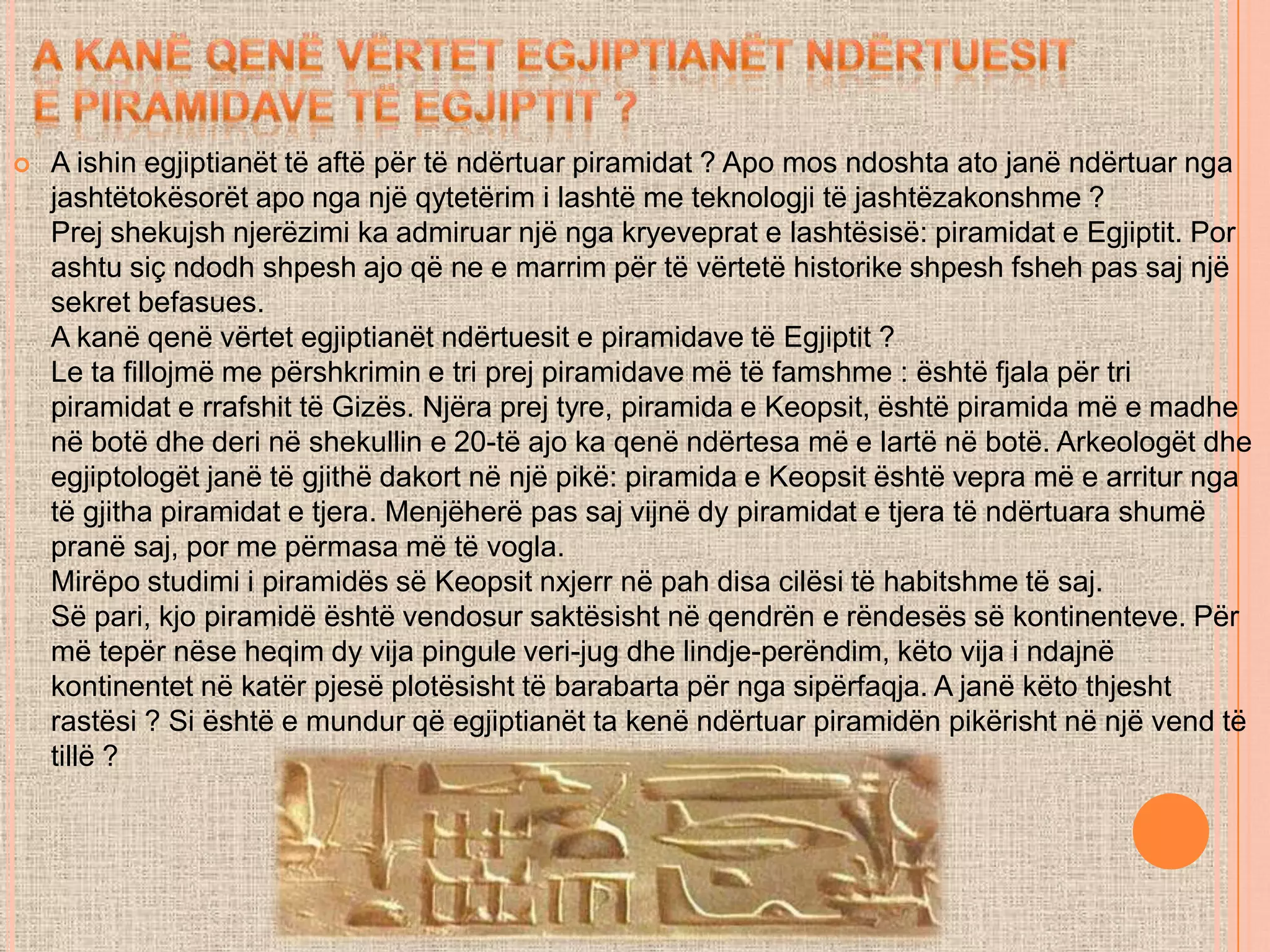  A ishin egjiptianët të aftë për të ndërtuar piramidat ? Apo mos ndoshta ato janë ndërtuar nga
jashtëtokësorët apo nga një qytetërim i lashtë me teknologji të jashtëzakonshme ?
Prej shekujsh njerëzimi ka admiruar një nga kryeveprat e lashtësisë: piramidat e Egjiptit. Por
ashtu siç ndodh shpesh ajo që ne e marrim për të vërtetë historike shpesh fsheh pas saj një
sekret befasues.
A kanë qenë vërtet egjiptianët ndërtuesit e piramidave të Egjiptit ?
Le ta fillojmë me përshkrimin e tri prej piramidave më të famshme : është fjala për tri
piramidat e rrafshit të Gizës. Njëra prej tyre, piramida e Keopsit, është piramida më e madhe
në botë dhe deri në shekullin e 20-të ajo ka qenë ndërtesa më e lartë në botë. Arkeologët dhe
egjiptologët janë të gjithë dakort në një pikë: piramida e Keopsit është vepra më e arritur nga
të gjitha piramidat e tjera. Menjëherë pas saj vijnë dy piramidat e tjera të ndërtuara shumë
pranë saj, por me përmasa më të vogla.
Mirëpo studimi i piramidës së Keopsit nxjerr në pah disa cilësi të habitshme të saj.
Së pari, kjo piramidë është vendosur saktësisht në qendrën e rëndesës së kontinenteve. Për
më tepër nëse heqim dy vija pingule veri-jug dhe lindje-perëndim, këto vija i ndajnë
kontinentet në katër pjesë plotësisht të barabarta për nga sipërfaqja. A janë këto thjesht
rastësi ? Si është e mundur që egjiptianët ta kenë ndërtuar piramidën pikërisht në një vend të
tillë ?
 