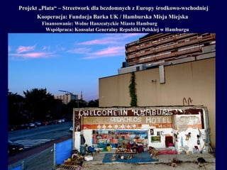 Projekt „Plata“ – Streetwork dla bezdomnych z Europy  środkowo-wschodniej Kooperacja : Fundacja  Barka UK /  Hamburska Misja Miejska   Finansowanie: Wolne Hanzeatyckie Miasto Hamburg Współpraca: Konsulat Generalny Republiki Polskiej w Hamburgu 