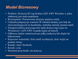 Model Biznesowy
● Problem: Drużyna III Ligi Kobiet AZS AWF Wrocław w piłce
siatkowej jest mało popularna
● Rozwiązanie: Promowanie drużyny poprzez maile
● Unikalna propozycja wartości:W mailach dodany jest link do
stron promujących na facebooku, unikalne metody pisania maili
● Niesprawiedliwa przewaga:Jest mało drużyn tego typu we
Wrocławiu i AZS AWF wypada lepiej od innych
● Odbiorcy:ludzie zainteresowani piłką siatkową lub chętni do
kibicowania
● Kluczowe wskaźniki: ilość maili wysłanych, ilość wejść na
podane strony
● Kanały: mail, facebook
● Koszty: czas
● Strumień przychodu: nie dotyczy
 