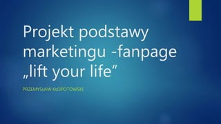 Projekt podstawy
marketingu -fanpage
„lift your life”
PRZEMYSŁAW KŁOPOTOWSKI
 
