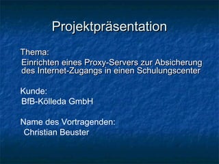 Projektpräsentation
Thema:
Einrichten eines Proxy-Servers zur Absicherung
des Internet-Zugangs in einen Schulungscenter

Kunde:
BfB-Kölleda GmbH

Name des Vortragenden:
 Christian Beuster
 
