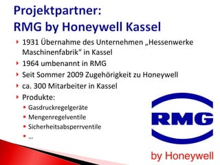 1931 Übernahme des Unternehmen „Hessenwerke Maschinenfabrik“ in Kassel 1964 umbenannt in RMG Seit Sommer 2009 Zugehörigkeit zu Honeywell ca. 300 Mitarbeiter in Kassel Produkte: Gasdruckregelgeräte Mengenregelventile Sicherheitsabsperrventile … 