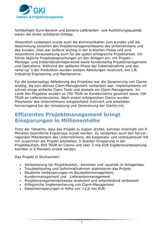 3
fünfstelligen Euro-Bereich und bessere Lieferanten- und Ausführungsqualität
waren die direkt sichtbaren Erfolge.
Wesentlich verbessert wurde auch die Kommunikation zum Kunden und die
Abstimmung zwischen den Projektmanagementteams des Unternehmens und
des Kunden. Dies war äußerst wichtig in der kritischen Phase und eine
wesentliche Voraussetzung auch für die später erfolgreiche Projektarbeit. Ich
führte tägliche Projektbesprechungen an den Anlagen ein, mit Projekt-,
Montage- und Inbetriebnahmepersonal sowie kundenseitig Projektmanagement
und Operations. Während der späteren Phase der Inbetriebnahme und des
ramp-up´s der Produktion wurden weitere Abteilungen involviert, wie z.B.
Industrial Engineering und Maintenance.
Für die kostenseitige Abfederung des Projektes war die Generierung von Claims
wichtig. Da kein aktives Claim-Management vorhanden war, implementierte ich
schnell einige einfache Claim Tools und startete ein Claim-Management. Im
Laufe des Projektes wurden so 700 TEUR an Kundenclaims generiert sowie 150
TEUR an Lieferantenclaims. Nach ersten erfolgreichen Claims wurden
Mitarbeiter des Unternehmens entsprechend motiviert und arbeiteten
hervorragend bei der Umsetzung und Generierung der Claims mit.
Effizientes Projektmanagement bringt
Einsparungen in Millionenhöhe
Trotz der Tatsache, dass das Projekt zu kippen drohte, konnten innerhalb von 9
Monaten beachtliche Ergebnisse erzielt werden. Zu verdanken auch den hervor-
ragenden Mitarbeitern des Unternehmens, die kooperativ und vertrauensvoll mit
mir zusammen am Projekt arbeiteten. 5 Wochen Einsparung in der
Projektlaufzeit, 850 TEUR an Claims und über 2 mio EUR Ergebnisverbesserung
konnten in 9 Monaten erzielt werden.
Das Projekt in Stichworten:
 Verbesserung bei Projektkosten, -terminen und -qualität im Anlagenbau
 Troubleshooting und Sofortmaßnahmen stabilisieren das Projekt
 Deutliche Verbesserungen im Baustellenmanagement,
Kundenmanagement und Lieferantenmanagement
 Projektmanagementprozesse analysiert und entscheidend verbessert
 Erfolgreiche Implementierung von Claim-Management
 Gesamteinsparungen in Höhe von >2,0 mio EUR
 