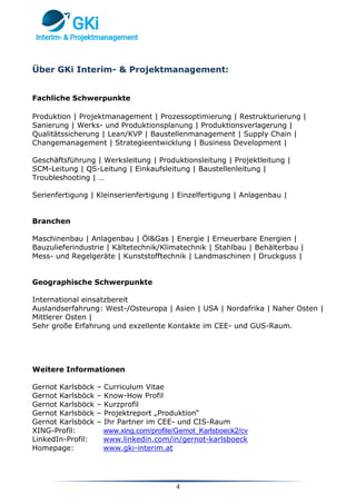 4
Über GKi Interim- & Projektmanagement:
Fachliche Schwerpunkte
Produktion | Projektmanagement | Prozessoptimierung | Restrukturierung |
Sanierung | Werks- und Produktionsplanung | Produktionsverlagerung |
Qualitätssicherung | Lean/KVP | Baustellenmanagement | Supply Chain |
Changemanagement | Strategieentwicklung | Business Development |
Geschäftsführung | Werksleitung | Produktionsleitung | Projektleitung |
SCM-Leitung | QS-Leitung | Einkaufsleitung | Baustellenleitung |
Troubleshooting | …
Serienfertigung | Kleinserienfertigung | Einzelfertigung | Anlagenbau |
Branchen
Maschinenbau | Anlagenbau | Öl&Gas | Energie | Erneuerbare Energien |
Bauzulieferindustrie | Kältetechnik/Klimatechnik | Stahlbau | Behälterbau |
Mess- und Regelgeräte | Kunststofftechnik | Landmaschinen | Druckguss |
Geographische Schwerpunkte
International einsatzbereit
Auslandserfahrung: West-/Osteuropa | Asien | USA | Nordafrika | Naher Osten |
Mittlerer Osten |
Sehr große Erfahrung und exzellente Kontakte im CEE- und GUS-Raum.
Weitere Informationen
Gernot Karlsböck – Curriculum Vitae
Gernot Karlsböck – Know-How Profil
Gernot Karlsböck – Kurzprofil
Gernot Karlsböck – Projektreport „Produktion“
Gernot Karlsböck – Ihr Partner im CEE- und CIS-Raum
XING-Profil: www.xing.com/profile/Gernot_Karlsboeck2/cv
LinkedIn-Profil: www.linkedin.com/in/gernot-karlsboeck
Homepage: www.gki-interim.at
 