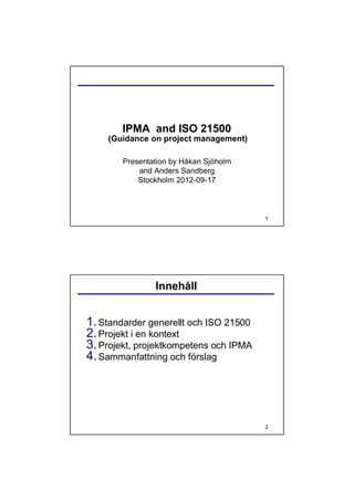IPMA and ISO 21500
    (Guidance on project management)

        Presentation by Håkan Sjöholm
            and Anders Sandberg
            Stockholm 2012-09-17



                                        1




                Innehåll


1. Standarder generellt och ISO 21500
2. Projekt i en kontext
3. Projekt, projektkompetens och IPMA
4. Sammanfattning och förslag




                                        2
 