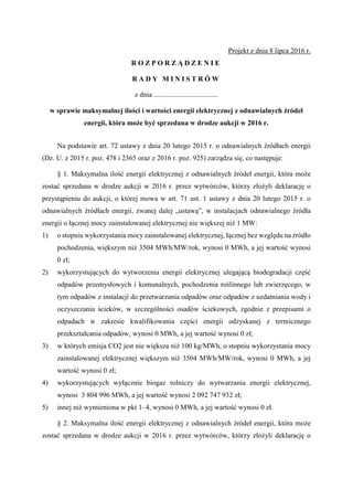 Projekt z dnia 8 lipca 2016 r.
R O Z P O R Z Ą D Z E N I E
R A D Y M I N I S T R Ó W
z dnia ....................................
w sprawie maksymalnej ilości i wartości energii elektrycznej z odnawialnych źródeł
energii, która może być sprzedana w drodze aukcji w 2016 r.
Na podstawie art. 72 ustawy z dnia 20 lutego 2015 r. o odnawialnych źródłach energii
(Dz. U. z 2015 r. poz. 478 i 2365 oraz z 2016 r. poz. 925) zarządza się, co następuje:
§ 1. Maksymalna ilość energii elektrycznej z odnawialnych źródeł energii, która może
zostać sprzedana w drodze aukcji w 2016 r. przez wytwórców, którzy złożyli deklarację o
przystąpieniu do aukcji, o której mowa w art. 71 ust. 1 ustawy z dnia 20 lutego 2015 r. o
odnawialnych źródłach energii, zwanej dalej „ustawą”, w instalacjach odnawialnego źródła
energii o łącznej mocy zainstalowanej elektrycznej nie większej niż 1 MW:
1) o stopniu wykorzystania mocy zainstalowanej elektrycznej, łącznej bez względu na źródło
pochodzenia, większym niż 3504 MWh/MW/rok, wynosi 0 MWh, a jej wartość wynosi
0 zł;
2) wykorzystujących do wytworzenia energii elektrycznej ulegającą biodegradacji część
odpadów przemysłowych i komunalnych, pochodzenia roślinnego lub zwierzęcego, w
tym odpadów z instalacji do przetwarzania odpadów oraz odpadów z uzdatniania wody i
oczyszczania ścieków, w szczególności osadów ściekowych, zgodnie z przepisami o
odpadach w zakresie kwalifikowania części energii odzyskanej z termicznego
przekształcania odpadów, wynosi 0 MWh, a jej wartość wynosi 0 zł;
3) w których emisja CO2 jest nie większa niż 100 kg/MWh, o stopniu wykorzystania mocy
zainstalowanej elektrycznej większym niż 3504 MWh/MW/rok, wynosi 0 MWh, a jej
wartość wynosi 0 zł;
4) wykorzystujących wyłącznie biogaz rolniczy do wytwarzania energii elektrycznej,
wynosi 3 804 996 MWh, a jej wartość wynosi 2 092 747 932 zł;
5) innej niż wymieniona w pkt 1–4, wynosi 0 MWh, a jej wartość wynosi 0 zł.
§ 2. Maksymalna ilość energii elektrycznej z odnawialnych źródeł energii, która może
zostać sprzedana w drodze aukcji w 2016 r. przez wytwórców, którzy złożyli deklarację o
 