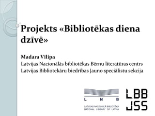 Projekts «Bibliotēkas diena
dzīvē»
Madara Vīlipa
Latvijas Nacionālās bibliotēkas Bērnu literatūras centrs
Latvijas Bibliotekāru biedrības Jauno speciālistu sekcija
 