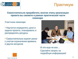 Практикум Участники семинара Научатся определять цели и задачи проекта, планировать и распределять ресурсы Самостоятельно оценят риски с учетом ограничения времени и других ресурсов  Самостоятельно проработать многие этапы реализации проекта вы сможете в рамках практической части семинара   И это еще не все… Сделайте запрос на подробную информацию! 