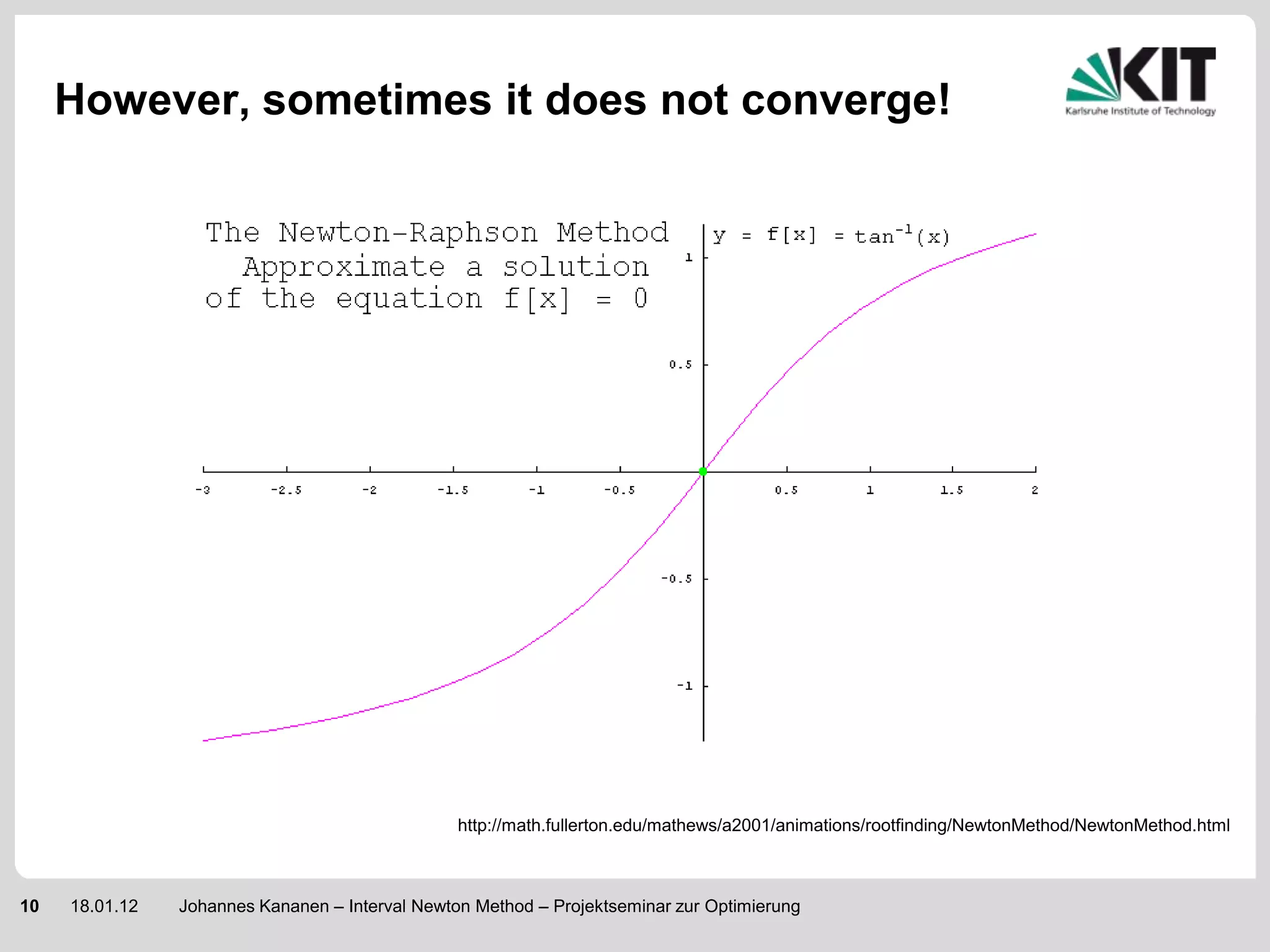 However, sometimes it does not converge!




                                                 http://math.fullerton.edu/mathews/a2001/animations/rootfinding/NewtonMethod/NewtonMethod.html



10   18.01.12   Johannes Kananen – Interval Newton Method – Projektseminar zur Optimierung
 