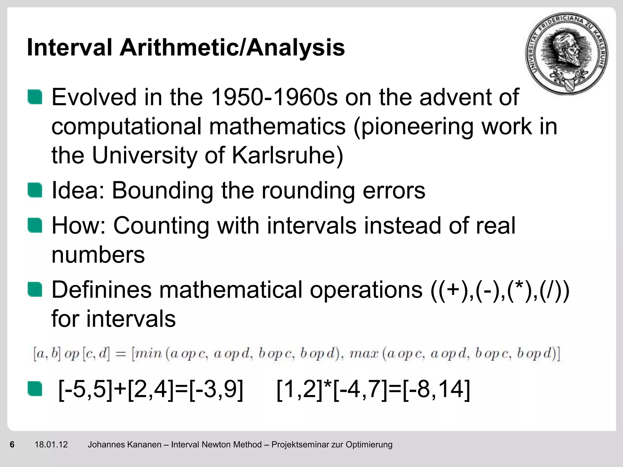 Interval Arithmetic/Analysis

        Evolved in the 1950-1960s on the advent of
        computational mathematics (pioneering work in
        the University of Karlsruhe)
        Idea: Bounding the rounding errors
        How: Counting with intervals instead of real
        numbers
        Definines mathematical operations ((+),(-),(*),(/))
        for intervals

         [-5,5]+[2,4]=[-3,9]                                [1,2]*[-4,7]=[-8,14]

6   18.01.12   Johannes Kananen – Interval Newton Method – Projektseminar zur Optimierung
 