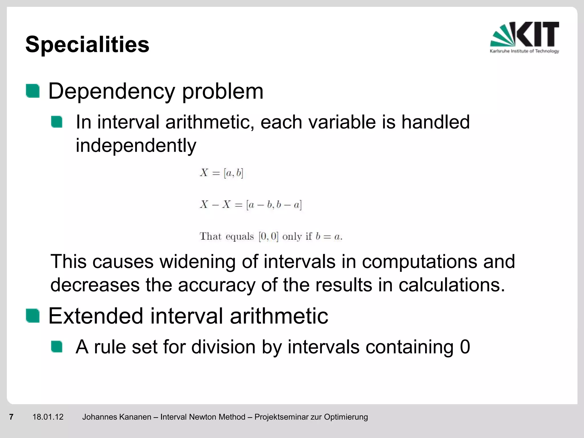 Specialities

        Dependency problem
               In interval arithmetic, each variable is handled
               independently




        This causes widening of intervals in computations and
        decreases the accuracy of the results in calculations.
        Extended interval arithmetic
               A rule set for division by intervals containing 0


7   18.01.12   Johannes Kananen – Interval Newton Method – Projektseminar zur Optimierung
 