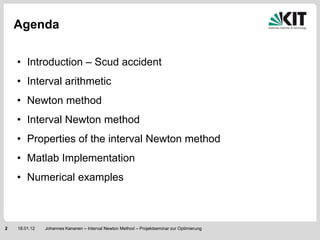 Agenda

    • Introduction – Scud accident
    • Interval arithmetic
    • Newton method
    • Interval Newton method
    • Properties of the interval Newton method
    • Matlab Implementation
    • Numerical examples



2   18.01.12   Johannes Kananen – Interval Newton Method – Projektseminar zur Optimierung
 