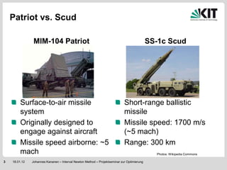 Patriot vs. Scud

                MIM-104 Patriot                                                             SS-1c Scud




         Surface-to-air missile                                             Short-range ballistic
         system                                                             missile
         Originally designed to                                             Missile speed: 1700 m/s
         engage against aircraft                                            (~5 mach)
         Missile speed airborne: ~5                                         Range: 300 km
         mach                                                                                 Photos: Wikipedia Commons

3   18.01.12   Johannes Kananen – Interval Newton Method – Projektseminar zur Optimierung
 
