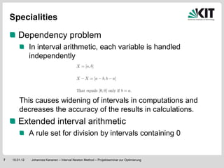 Specialities

        Dependency problem
               In interval arithmetic, each variable is handled
               independently




        This causes widening of intervals in computations and
        decreases the accuracy of the results in calculations.
        Extended interval arithmetic
               A rule set for division by intervals containing 0


7   18.01.12   Johannes Kananen – Interval Newton Method – Projektseminar zur Optimierung
 