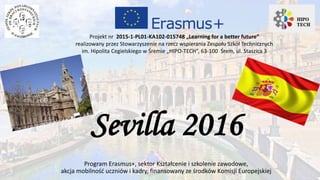 Sevilla 2016
Program Erasmus+, sektor Kształcenie i szkolenie zawodowe,
akcja mobilność uczniów i kadry, finansowany ze środków Komisji Europejskiej
Projekt nr 2015-1-PL01-KA102-015748 „Learning for a better future”
realizowany przez Stowarzyszenie na rzecz wspierania Zespołu Szkół Technicznych
im. Hipolita Cegielskiego w Śremie „HIPO-TECH”, 63-100 Śrem, ul. Staszica 3
 
