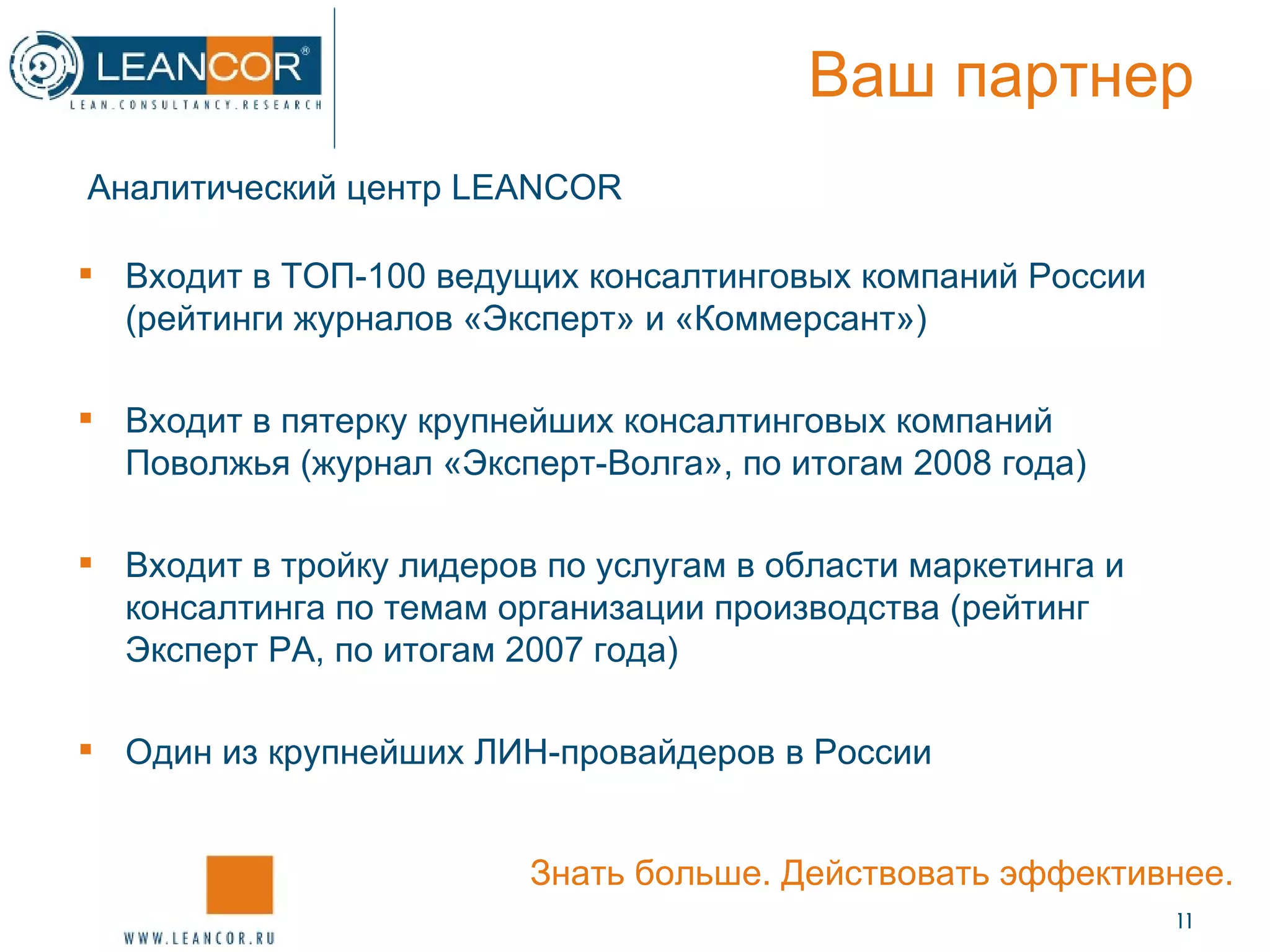 Ваш партнер Аналитический центр  LEANCOR   Входит в ТОП-100 ведущих консалтинговых компаний России (рейтинги журналов «Эксперт» и «Коммерсант») Входит в пятерку крупнейших консалтинговых компаний Поволжья (журнал «Эксперт-Волга», по итогам 2008 года) Входит в тройку лидеров по услугам в области маркетинга и консалтинга по темам организации производства (рейтинг Эксперт РА, по итогам 2007 года) Один из крупнейших ЛИН-провайдеров в России Знать больше. Действовать эффективнее. 