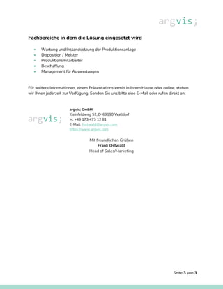 Seite 3 von 3
Fachbereiche in dem die Lösung eingesetzt wird
• Wartung und Instandsetzung der Produktionsanlage
• Disposition / Meister
• Produktionsmitarbeiter
• Beschaffung
• Management für Auswertungen
Für weitere Informationen, einem Präsentationstermin in Ihrem Hause oder online, stehen
wir Ihnen jederzeit zur Verfügung. Senden Sie uns bitte eine E-Mail oder rufen direkt an:
argvis; GmbH
Kleinfeldweg 52, D-69190 Walldorf
M: +49 173 473 12 81
E-Mail: fostwald@argvis.com
https://www.argvis.com
Mit freundlichen Grüßen
Frank Ostwald
Head of Sales/Marketing
 