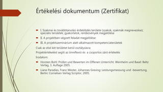 Értékelési dokumentum (Zertifikat)
 I. Szakmai és továbbtanulási érdeklődés területe (szakok, szakmák megnevezése);
speciális területek; gyakorlatok, rendezvények megjelölése
 II. A projektben végzett feladat megjelölése:
 III. A projektszeminárium alatt alkalmazott kompetenciaterületek
Csak az első két területet kerül osztályzásra
Projektértékelést segíti az önreflexió és a csoportos záró értékelés
Irodalom:
 Horsten Bohl: Prüfen und Bewerten im Offenen Unterricht. Weinheim und Basel: Beltz
Verlag, 3. Auflage 2005.
 Liane Paradies, Franz Wester, Johannes Greving: Leistungsmessung und -bewertung,
Berlin: Cornelsen Verlag Scriptor, 2005.
 