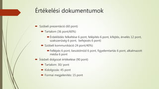 Értékelési dokumentumok
 Szóbeli prezentáció (60 pont)
 Tartalom (36 pont/60%)
Érdeklődés felkeltése 6 pont, felépítés 6 pont, kifejtés, érvelés 12 pont,
szakszerűség 6 pont, befejezés 6 pont)
 Szóbeli kommunikáció 24 pont/40%)
Fellépés 6 pont, beszédmód 6 pont, figyelemtartás 6 pont, alkalmazott
média 6 pont
 Írásbeli dolgozat értékelése (90 pont)
 Tartalom: 30/ pont
 Kidolgozás: 45 pont
 Formai megjelenítés: 15 pont
 