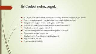 Értékelési nehézségek
 WS jegyei differenciáltabbak (természettudományokban nehezebb jó jegyet kapni)
 Team-munka és az egyéni munka határai nem mindig különíthetők el
 Kompetenciák alapján történő osztályozás problémás
 Reflexió, munka közbeni visszajelzés szükséges (plusz munka)
 Feladatok egyéniek (egyéni értékelés)
 Értékelési szempontok következetes kidolgozása szükséges
 Több tanár esetében egyeztetés
 Külső partnerek (leginkább nem pedagógusok)
 Jegy: konfliktus forrása
 Dokumentálás, időtöbblet
 