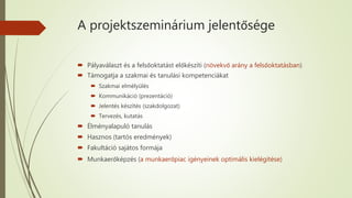 A projektszeminárium jelentősége
 Pályaválaszt és a felsőoktatást előkészíti (növekvő arány a felsőoktatásban)
 Támogatja a szakmai és tanulási kompetenciákat
 Szakmai elmélyülés
 Kommunikáció (prezentáció)
 Jelentés készítés (szakdolgozat)
 Tervezés, kutatás
 Élményalapuló tanulás
 Hasznos (tartós eredmények)
 Fakultáció sajátos formája
 Munkaerőképzés (a munkaerőpiac igényeinek optimális kielégítése)
 