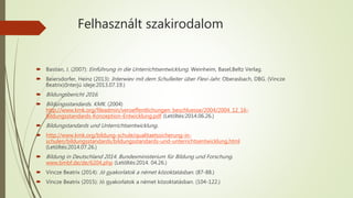 Felhasznált szakirodalom
 Bastian, J. (2007): Einführung in die Unterrichtsentwicklung. Weinheim, Basel,Beltz Verlag.
 Beiersdorfer, Heinz (2013): Interwiev mit dem Schulleiter über Flexi-Jahr. Oberasbach, DBG. (Vincze
Beatrix)(Interjú ideje:2013.07.19.)
 Bildungsbericht 2016.
 Bildungsstandards. KMK. (2004)
http://www.kmk.org/fileadmin/veroeffentlichungen_beschluesse/2004/2004_12_16-
Bildungsstandards-Konzeption-Entwicklung.pdf (Letöltés:2014.06.26.)
 Bildungstandards und Unterrichtsentwicklung.
 http://www.kmk.org/bildung-schule/qualitaetssicherung-in-
schulen/bildungsstandards/bildungsstandards-und-unterrichtsentwicklung.html
(Letöltés:2014.07.26.)
 Bildung in Deutschland 2014. Bundesministerium für Bildung und Forschung.
www.bmbf.de/de/6204.php (Letöltés:2014. 04.26.)
 Vincze Beatrix (2014): Jó gyakorlatok a német közoktatásban. (87-88.)
 Vincze Beatrix (2015): Jó gyakorlatok a német közoktatásban. (104-122.)
 