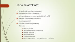 Tartalmi áttekintés
 Témaválasztás személyes mozzanatai
 Német közoktatás aktuális kihívásai
 Bajor gimnáziumok innovatív gyakorlata: WS és PS
 Értékelési kritériumok és problémák
 Projekttapasztalatok
 Kihívás és válasz: a PS jelentősége
Források:
 Iskolai évi jelentések
 Tartományi eredmények (jó gyakorlatok)
 Versenyek (díjazottak)
 Sajtóforrások, Internet
 Tudományos elemzések
 Interjúk (H. Beiersdorfer; T. Dunay; F. Handschuch, I. Landmann;)
 