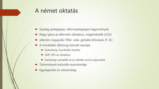 A német oktatás
 Gazdag pedagógiai, reformpedagógia hagyományok
 Nagy igény az alternatív oktatásra, magániskolák (11%)
 Jelentős megújulás: PISA sokk, globális kihívások, IT, EU
 A művelődés (Bildung) kiemelt szerepe:
 Gutenberg, Humboldt, Goethe
 GDP 10% az oktatásra
 Gazdasági szereplők és az oktatás szoros kapcsolata
 Tartományok kulturális autonómiája
 Egységesítés és sokszínűség
 