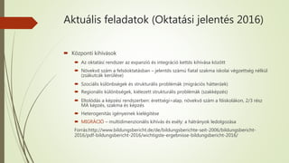 Aktuális feladatok (Oktatási jelentés 2016)
 Központi kihívások
 Az oktatási rendszer az expanzió és integráció kettős kihívása között
 Növekvő szám a felsőoktatásban – jelentős számú fiatal szakma iskolai végzettség nélkül
(zsákutcák kerülése)
 Szociális különbségek és strukturális problémák (migrációs hátterűek)
 Regionális különbségek, kiélezett strukturális problémák (szakképzés)
 Eltolódás a képzési rendszerben: érettségi=alap, növekvő szám a főiskolákon, 2/3 rész
MA képzés, szakma és képzés
 Heterogenitás igényeinek kielégítése
 MIGRÁCIÓ – multidimenzionális kihívás és esély: a hátrányok ledolgozása
Forrás:http://www.bildungsbericht.de/de/bildungsberichte-seit-2006/bildungsbericht-
2016/pdf-bildungsbericht-2016/wichtigste-ergebnisse-bildungsbericht-2016/
 