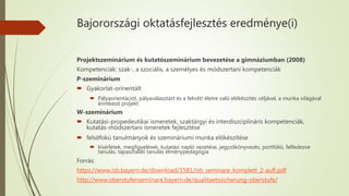 Bajorországi oktatásfejlesztés eredménye(i)
Projektszeminárium és kutatószeminárium bevezetése a gimnáziumban (2008)
Kompetenciák: szak-, a szociális, a személyes és módszertani kompetenciák
P-szeminárium
 Gyakorlat-orinentált
 Pályaorientációt, pályaválasztást és a felnőtt életre való előkészítés céljával, a munka világával
érintkező projekt
W-szeminárium
 Kutatási-propedeutikai ismeretek, szaktárgyi és interdiszciplináris kompetenciák,
kutatás-módszertani ismeretek fejlesztése
 felsőfokú tanulmányok és szemináriumi munka előkészítése
 kísérletek, megfigyelések, kutatási napló vezetése, jegyzőkönyvezés, portfólió, felfedezve
tanulás, tapasztalati tanulás élménypedagógia
Forrás:
https://www.isb.bayern.de/download/1581/isb_seminare_komplett_2-aufl.pdf
http://www.oberstufenseminare.bayern.de/qualitaetssicherung-oberstufe/
 