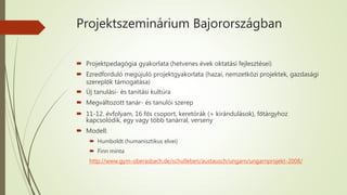 Projektszeminárium Bajorországban
 Projektpedagógia gyakorlata (hetvenes évek oktatási fejlesztései)
 Ezredforduló megújuló projektgyakorlata (hazai, nemzetközi projektek, gazdasági
szereplők támogatása)
 Új tanulási- és tanítási kultúra
 Megváltozott tanár- és tanulói szerep
 11-12. évfolyam, 16 fős csoport, keretórák (+ kirándulások), főtárgyhoz
kapcsolódik, egy vagy több tanárral, verseny
 Modell:
 Humboldt (humanisztikus elvei)
 Finn minta
http://www.gym-oberasbach.de/schulleben/austausch/ungarn/ungarnprojekt-2008/
 