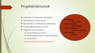 Projektkritériumok
 Cselekvés- és végtermék orientáltság
 Komplexitás és team-munka
 Kapcsolódás a realitásokhoz (valósághoz)
 Projekt-jelleg (projekt ismérvek)
 Megfelelő témák keresése
 KÜLSŐ PARTNER BEVONÁSA
 TANÁR SZEMÉLYISÉGE ÉS TÉMA IDENTITÁSA
 HASZNOSÍTÁS
http://www.oberstufenseminare.bayern.de/
Homepage,
Diák - Café,
kiállítás, kutatás,
kiadói munka,
képzési program,
verseny, esemény,
játékkészítés,
design
 