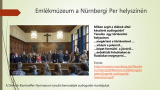 Emlékmúzeum a Nürnbergi Per helyszínén
A Dietrich-Bonhoeffer-Gymnasium tanulói bemutatják audioguide munkájukat.
Miben segít a diákok által
készített audioguide?
Tanulás egy történelmi
helyszínen
...megérteni a történelmet …
…vitázni a jelenről…
...képet formálni a jövőről...
...érdeklődő felnőtteket és
fiatalokat megnyerni…
Forrás:
http://museen.nuernberg.de/fileadm
in/mdsn/pdf/Memorium/Bildungsan
gebot/jugend-audioguide-
memorium.pdf
 