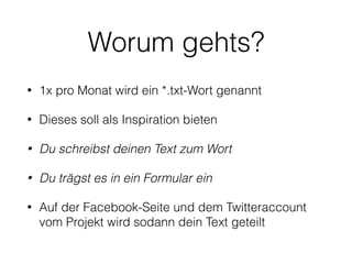 Worum gehts?
• An jedem ersten Mittwoch im Monat wird ein Wort
für das Projekt *.txt genannt
• Du kannst mit diesem Wort machen, was du willst -
es soll dir als Inspiration dienen, für einen schönen
Satz, eine Geschichte, einen Dialog, ein Gedicht
oder ein Haiku.
• Projekt *.txt sammelt diese Texte und teilt sie in den
sozialen Medien
 
