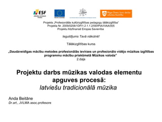 Projekts „Profesionālās kultūrizglītības pedagogu tālākizglītība” Projekta Nr. 2009/0208/1DP/1.2.1.1.2/09/IPIA/VIAA/005 Projektu līdzfinansē Eiropas Savienība   Ieguldījums Tavā nākotnē!   Tālākizglītības kurss   „ Daudzveidīgas mācību metodes profesionālās ievirzes un profesionālo vidējo mūzikas izglītības programmu mācību priekšmetā Mūzikas valoda ”   2.daļa Projektu darbs mūzikas valodas elementu apguves procesā: latviešu tradicionālā mūzika       Anda Beitāne Dr.art. , JVLMA asoc.profesore 